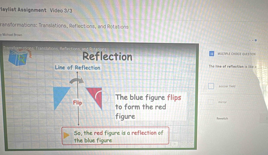 Playlist Assignment Video 3/3 
fransformations: Translations, Reflections, and Rotations 
y Michael Brown 
Transformations: Translations, Reflections, and Rotations 
Reflection 
MULTIPLE CHOICE QUESTION 
Line of Reflection The line of reflection is like a 
soccer field 
The blue figure flips 
Flip mirror 
to form the red 
figure Rewatch 
So, the red figure is a reflection of 
the blue figure 
YouTube