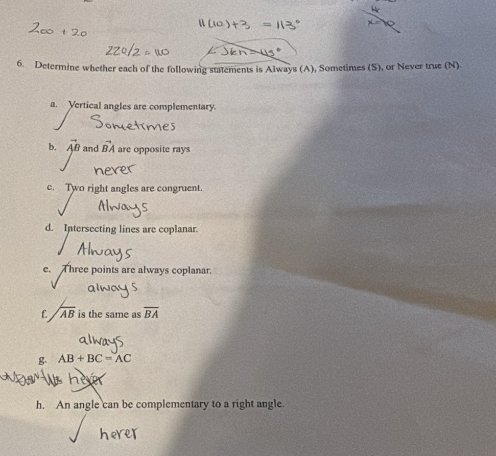 Determine whether each of the following statements is Always (A), Sometimes (S), or Never true (N) 
a. Vertical angles are complementary. 
b. vector AB and vector BA are opposite rays 
c. Two right angles are congruent. 
d. Intersecting lines are coplanar. 
c、 Three points are always coplanar. 
f. Jab is the same as overline BA
g AB+BC=AC
nev 
h. An angle can be complementary to a right angle.