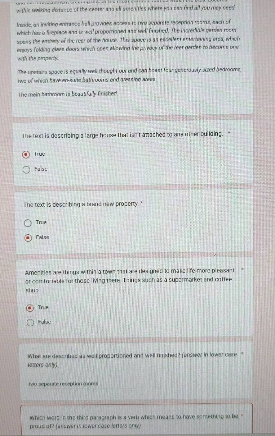 fü roi rerarbiemem reutng one or ue mea e eure momee
within walking distance of the center and all amenities where you can find all you may need.
Inside, an inviting entrance hall provides access to two separate reception roors, each of
which has a fireplace and is well proportioned and well finished. The incredible garden room
spans the entirety of the rear of the house. This space is an excellent entertaining area, which
enjoys folding glass doors which open allowing the privacy of the rear garden to become one
with the property.
The upstairs space is equally well thought out and can boast four generously sized bedrooms,
two of which have en-suite bathrooms and dressing areas.
The main bathroom is beautifully finished.
The text is describing a large house that isn't attached to any other building. *
True
False
The text is describing a brand new property. *
True
False
Amenities are things within a town that are designed to make life more pleasant *
or comfortable for those living there. Things such as a supermarket and coffee
shop
True
False
What are described as well proportioned and well finished? (answer in lower case *
letters only)
two separate reception rooms
Which word in the third paragraph is a verb which means to have something to be *
proud of? (answer in lower case letters only)