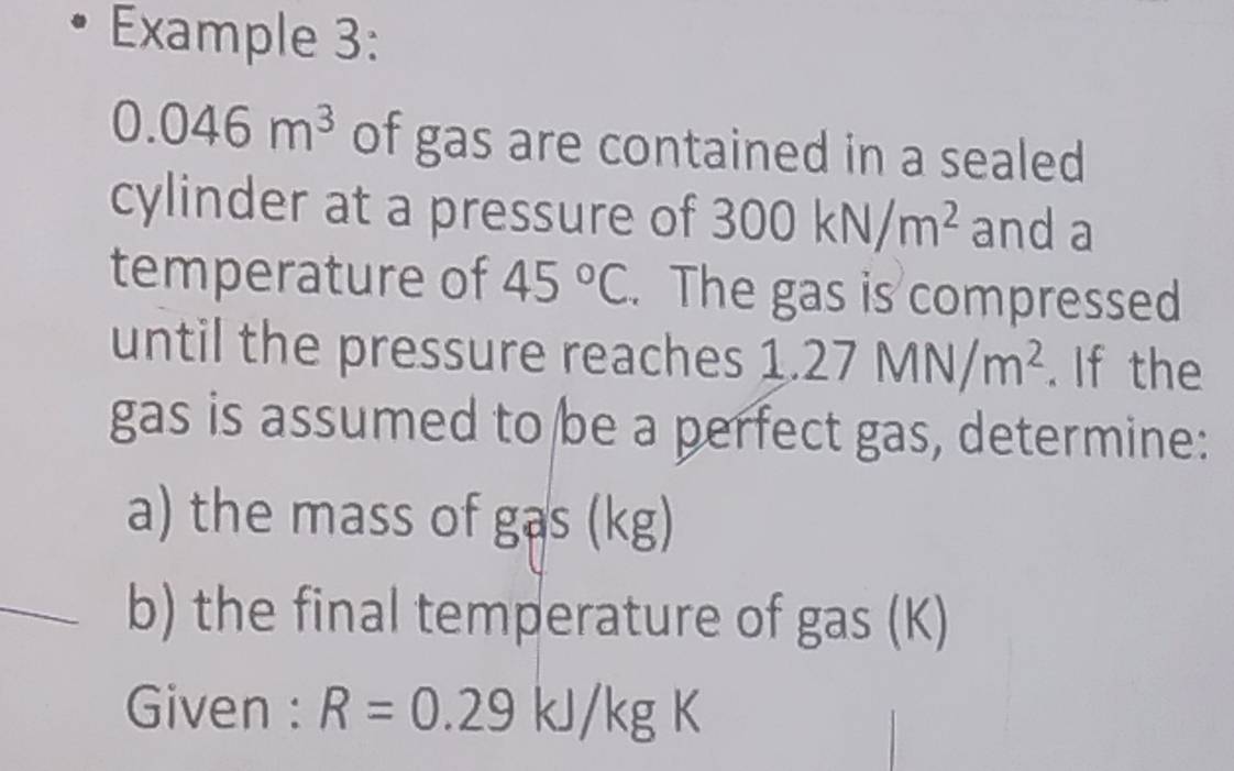 Example 3:
0.046m^3 of gas are contained in a sealed 
cylinder at a pressure of 300kN/m^2 and a 
temperature of 45°C. The gas is compressed 
until the pressure reaches 1.27MN/m^2. If the 
gas is assumed to be a perfect gas, determine: 
a) the mass of gas (kg) 
_b) the final temperature of gas (K) 
Given : R=0.29kJ/kgK