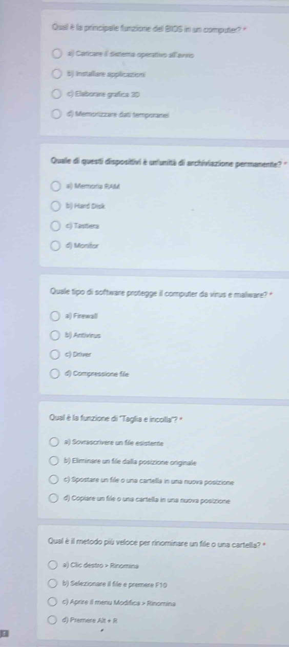 Quel è la principale funzione del 210S in un computer? "
a) Caricare II diestera operativo all anno
B) Installare applicasioni
() Seboe grafue 20
d) Memorizzare del tamporanel
Quale di questi dispositihi è unlunità di archiviazione permanente? "
#) Memoria RAM
b) Hard Drisk
c) Tastiera
d) Montor
Quale tipo di software protegge il computer da virus e malware? '
a) Firewall
b) Antivious
c) Driver
d) Compressione file
Qual è la funzione di ''Taglia e incolla''? *
a) Sovrascrívere un file edistente
b) Eliminare un file dalla posizione originale
c) Spoctare un file o una cartella in una nuova posizione
d) Copíare un file o una cartella in una nuova posizione.
Qual è il metodo piú veloce per rinominare un file o una cartella? *
a) Clic destro > Rinomina
b) Selezionare il file e premere F10
c) Aprire il menu Modifica > Rinomina
d) Premere AX+R