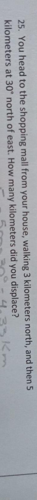 You head to the shopping mall from your house, walking 3 kilometers north, and then 5
kilometers at 30° north of east. How many kilometers did you displace?