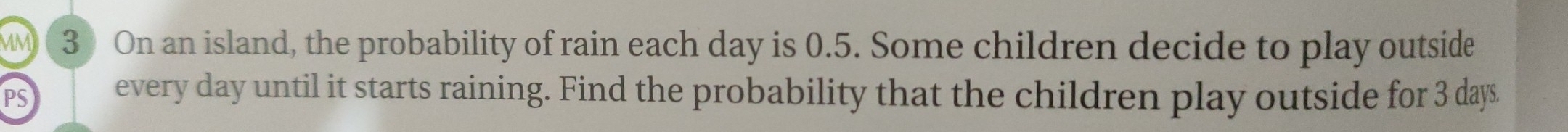 MM 3 On an island, the probability of rain each day is 0.5. Some children decide to play outside 
PS every day until it starts raining. Find the probability that the children play outside for 3 days.