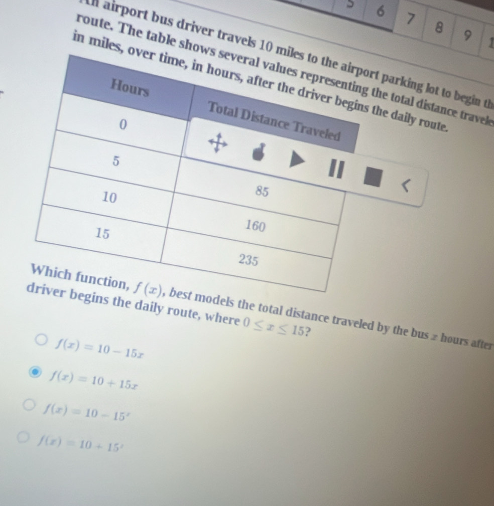 6 7 8 9 1
n airport bus driver travels 10rt parking lot to begin t
route. The table sho the total distance trave
in miles, the daily route
the daily route, where 0≤ x≤ 15 ?
ls the total distance traveled by the bus z hours after
f(x)=10-15x
f(x)=10+15x
f(x)=10-15^x
f(x)=10+15^x