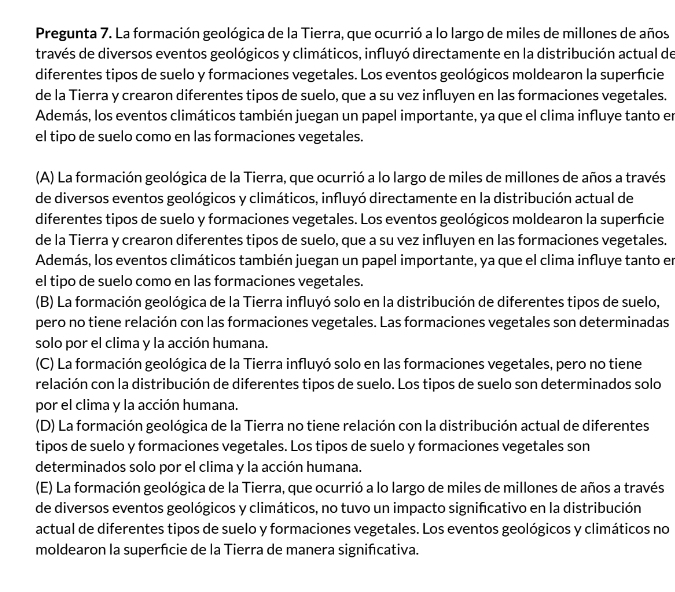 Pregunta 7. La formación geológica de la Tierra, que ocurrió a lo largo de miles de millones de años
través de diversos eventos geológicos y climáticos, influyó directamente en la distribución actual de
diferentes tipos de suelo y formaciones vegetales. Los eventos geológicos moldearon la superficie
de la Tierra y crearon diferentes tipos de suelo, que a su vez influyen en las formaciones vegetales.
Además, los eventos climáticos también juegan un papel importante, ya que el clima influye tanto en
el tipo de suelo como en las formaciones vegetales.
(A) La formación geológica de la Tierra, que ocurrió a lo largo de miles de millones de años a través
de diversos eventos geológicos y climáticos, influyó directamente en la distribución actual de
diferentes tipos de suelo y formaciones vegetales. Los eventos geológicos moldearon la superficie
de la Tierra y crearon diferentes tipos de suelo, que a su vez influyen en las formaciones vegetales.
Además, los eventos climáticos también juegan un papel importante, ya que el clima influye tanto en
el tipo de suelo como en las formaciones vegetales.
(B) La formación geológica de la Tierra influyó solo en la distribución de diferentes tipos de suelo,
pero no tiene relación con las formaciones vegetales. Las formaciones vegetales son determinadas
solo por el clima y la acción humana.
(C) La formación geológica de la Tierra influyó solo en las formaciones vegetales, pero no tiene
relación con la distribución de diferentes tipos de suelo. Los tipos de suelo son determinados solo
por el clima y la acción humana.
(D) La formación geológica de la Tierra no tiene relación con la distribución actual de diferentes
tipos de suelo y formaciones vegetales. Los tipos de suelo y formaciones vegetales son
determinados solo por el clima y la acción humana.
(E) La formación geológica de la Tierra, que ocurrió a lo largo de miles de millones de años a través
de diversos eventos geológicos y climáticos, no tuvo un impacto signifcativo en la distribución
actual de diferentes tipos de suelo y formaciones vegetales. Los eventos geológicos y climáticos no
moldearon la superfície de la Tierra de manera signifcativa.