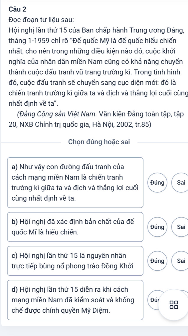 Đọc đoạn tư liệu sau:
Hội nghị lần thứ 15 của Ban chấp hành Trung ương Đảng,
tháng 1-1959 chỉ rõ “Đế quốc Mỹ là đế quốc hiếu chiến
nhất, cho nên trong những điều kiện nào đó, cuộc khởi
nghĩa của nhân dân miền Nam cũng có khả năng chuyển
thành cuộc đấu tranh vũ trang trường kì. Trong tình hình
đó, cuộc đấu tranh sẽ chuyển sang cục diện mới: đó là
chiến tranh trường kì giữa ta và địch và thắng lợi cuối cùng
nhất định về ta".
(Đảng Cộng sản Việt Nam. Văn kiện Đảng toàn tập, tập
20, NXB Chính trị quốc gia, Hà Nội, 2002, tr.85)
Chọn đúng hoặc sai
a) Như vậy con đường đấu tranh của
cách mạng miền Nam là chiến tranh
trường kì giữa ta và địch và thắng lợi cuối Đúng Sai
cùng nhất định về ta.
b) Hội nghị đã xác định bản chất của đế Đúng Sai
quốc Mĩ là hiếu chiến.
c) Hội nghị lần thứ 15 là nguyên nhân
trực tiếp bùng nổ phong trào Đồng Khởi. Đúng Sai
d) Hội nghị lần thứ 15 diễn ra khi cách
mạng miền Nam đã kiểm soát và khống Đúi DC
chế được chính quyền Mỹ Diệm.