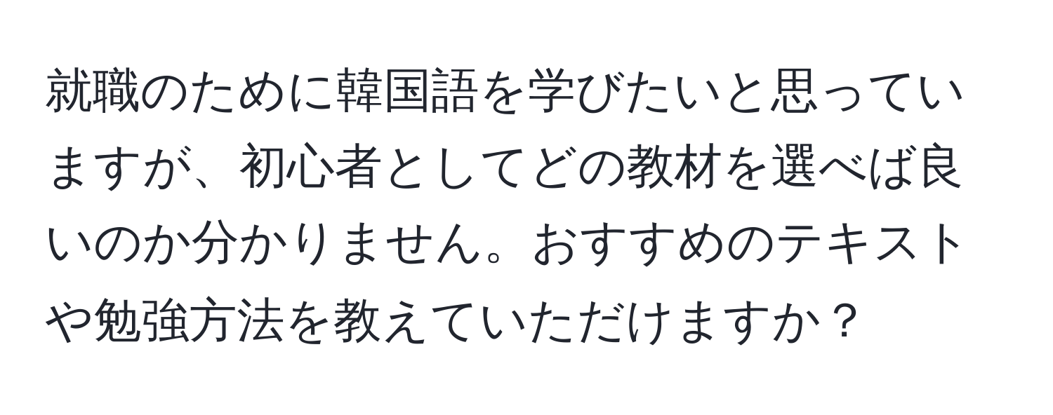 就職のために韓国語を学びたいと思っていますが、初心者としてどの教材を選べば良いのか分かりません。おすすめのテキストや勉強方法を教えていただけますか？