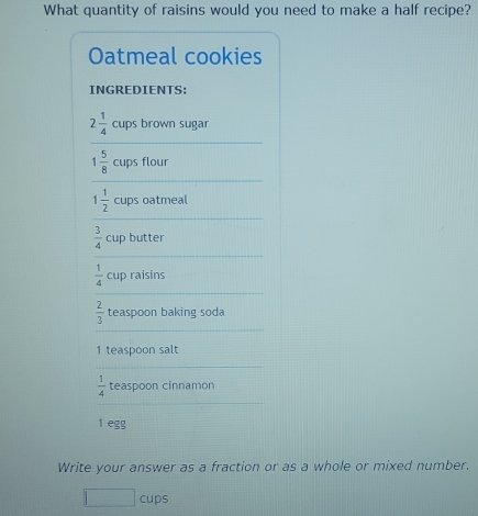 What quantity of raisins would you need to make a half recipe? 
Oatmeal cookies 
INGREDIENTS:
2 1/4  cups brown sugar
1 5/8  cups flour
1 1/2  cups oatmeal
 3/4  cup butter
 1/4  cup raisins
 2/3  teaspoon baking soda 
1 teaspoon salt
 1/4  teaspoon cinnamon
1 egg 
Write your answer as a fraction or as a whole or mixed number. 
cups