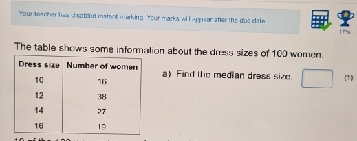 Your teacher has disabled instant marking. Your marks will appear after the due date.
17%
The table shows some information about the dress sizes of 100 women. 
a) Find the median dress size. (1)