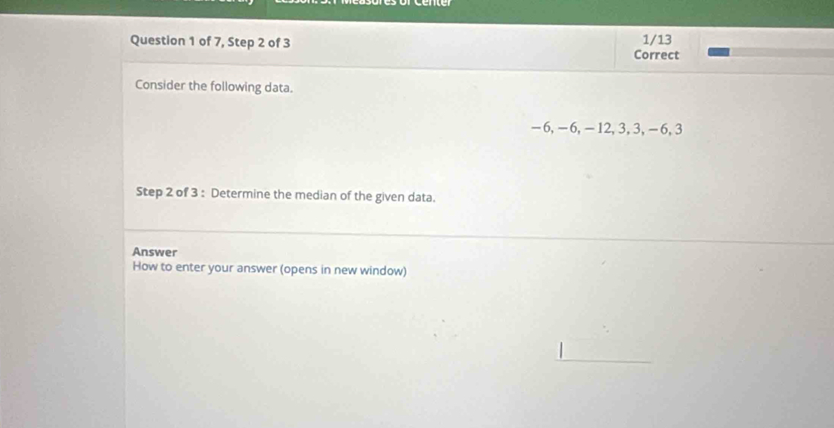 of 7, Step 2 of 3 1/13 
Correct 
Consider the following data.
-6, -6, -12, 3, 3, -6, 3
Step 2 of 3 : Determine the median of the given data. 
Answer 
How to enter your answer (opens in new window) 
_