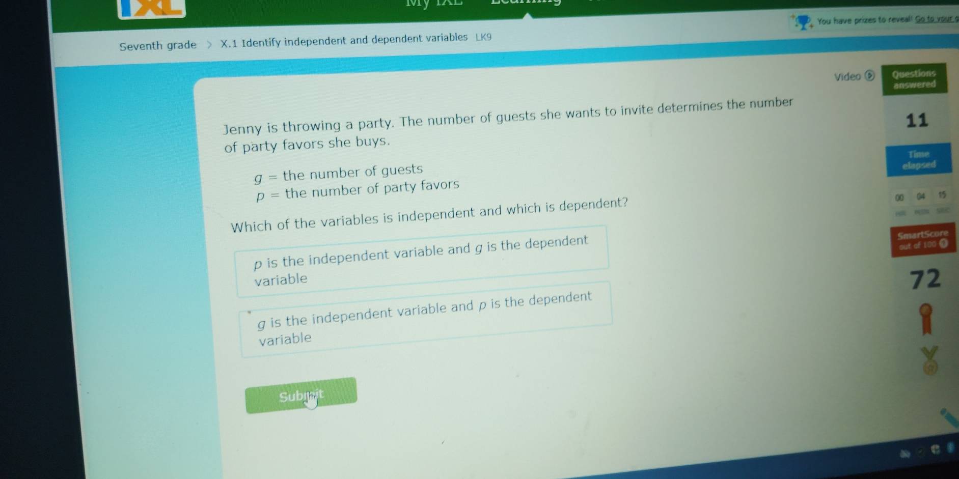 My
You have prizes to reveal! Go to your s
Seventh grade X.1 Identify independent and dependent variables LK9
Video ⑤ Questions
answered
Jenny is throwing a party. The number of guests she wants to invite determines the number
11
of party favors she buys.
Time
g= the number of guests
elapsed
p= the number of party favors
Which of the variables is independent and which is dependent?
00
p is the independent variable and g is the dependent
SmartScore
out of 100 4
variable
72
g is the independent variable and p is the dependent
variable
Subinit