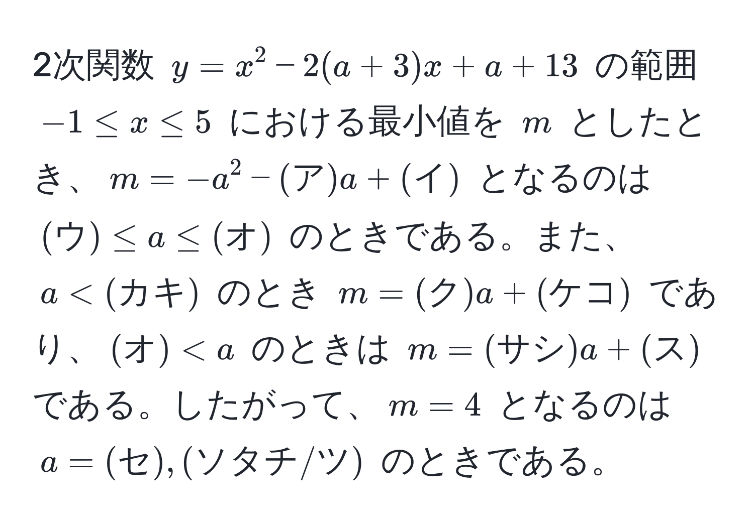 2次関数 ( y = x^2 - 2(a + 3)x + a + 13 ) の範囲 ( -1 ≤ x ≤ 5 ) における最小値を ( m ) としたとき、( m = -a^2 - (ア)a + (イ) ) となるのは ( (ウ) ≤ a ≤ (オ) ) のときである。また、( a < (カキ) ) のとき ( m = (ク)a + (ケコ) ) であり、( (オ)