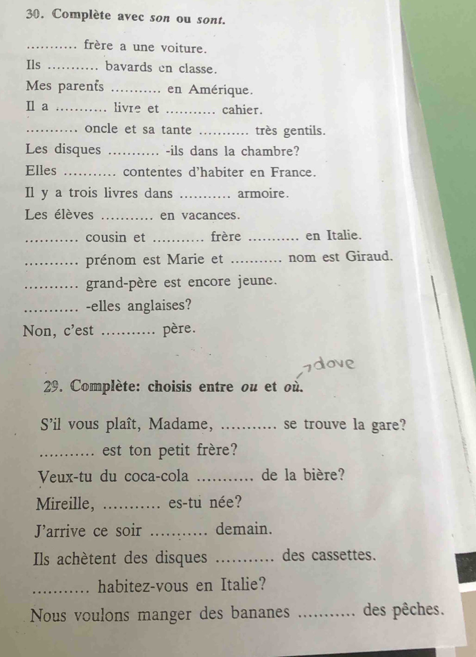 Complète avec son ou sont. 
_frère a une voiture. 
Ils _bavards en classe. 
Mes parents _en Amérique. 
Il a _livre et _cahier. 
_oncle et sa tante _très gentils. 
Les disques _-ils dans la chambre? 
Elles _contentes d'habiter en France. 
Il y a trois livres dans _armoire . 
Les élèves _en vacances. 
_cousin et _frère _en Italie. 
_prénom est Marie et _nom est Giraud. 
_grand-père est encore jeune. 
_-elles anglaises? 
Non, c’est _père. 
29. Complète: choisis entre ou et où. 
S'il vous plaît, Madame, _.. se trouve la gare? 
_est ton petit frère? 
Veux-tu du coca-cola _de la bière? 
Mireille, _es-tu née? 
Jarrive ce soir _demain. 
Ils achètent des disques _des cassettes. 
_habitez-vous en Italie? 
Nous voulons manger des bananes _des pêches.