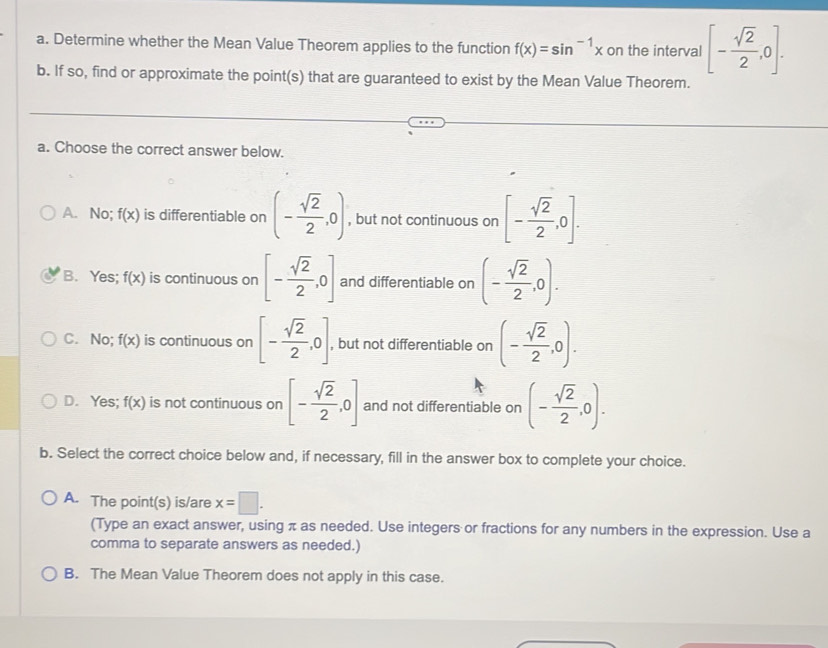 Determine whether the Mean Value Theorem applies to the function f(x)=sin^(-1)x on the interval [- sqrt(2)/2 ,0]. 
b. If so, find or approximate the point(s) that are guaranteed to exist by the Mean Value Theorem.
a. Choose the correct answer below.
A. No; f(x) is differentiable on (- sqrt(2)/2 ,0) , but not continuous on [- sqrt(2)/2 ,0].
B. Yes; f(x) is continuous on [- sqrt(2)/2 ,0] and differentiable on (- sqrt(2)/2 ,0).
C. No; f(x) is continuous on [- sqrt(2)/2 ,0] , but not differentiable on (- sqrt(2)/2 ,0).
D. Yes; f(x) is not continuous on [- sqrt(2)/2 ,0] and not differentiable on (- sqrt(2)/2 ,0). 
b. Select the correct choice below and, if necessary, fill in the answer box to complete your choice.
A. The point(s) is/are x=□. 
(Type an exact answer, using π as needed. Use integers or fractions for any numbers in the expression. Use a
comma to separate answers as needed.)
B. The Mean Value Theorem does not apply in this case.