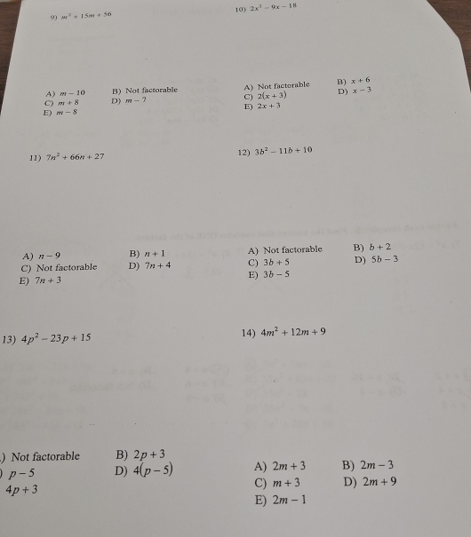 m^2+15m+56 10) 2x^2-9x-18
A) m-10 B) Not factorable B) x+6
2(x+3) D) x-3
C) m+8 D) m-7 C) A) Not factorable
E) 2x+3
E) m-8
11) 7n^2+66n+27 12) 3b^2-11b+10
A) n-9 B) n+1 A) Not factorable B) b+2
C) Not factorable D) 7n+4 C) 3b+5 D) 5b-3
E) 7n+3 E) 3b-5
13) 4p^2-23p+15 14) 4m^2+12m+9
) Not factorable B) 2p+3
p-5 D) 4(p-5) A) 2m+3 B) 2m-3
4p+3
C) m+3 D) 2m+9
E) 2m-1