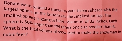 Donald wants to build a snowman with three spheres with the 
largest sphere on the bottom and the smallest on top. The 
smallest sphere is going to have a diameter of 32 inches. Each 
sphere is 50% larger than the sphere one size smaller than it. 
What is the total volume of snowused to make the snowman in
cubic feet?