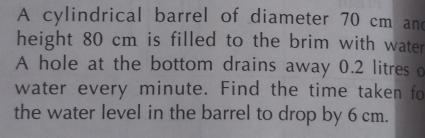 A cylindrical barrel of diameter 70 cm and 
height 80 cm is filled to the brim with water 
A hole at the bottom drains away 0.2 litres d 
water every minute. Find the time taken fo 
the water level in the barrel to drop by 6 cm.