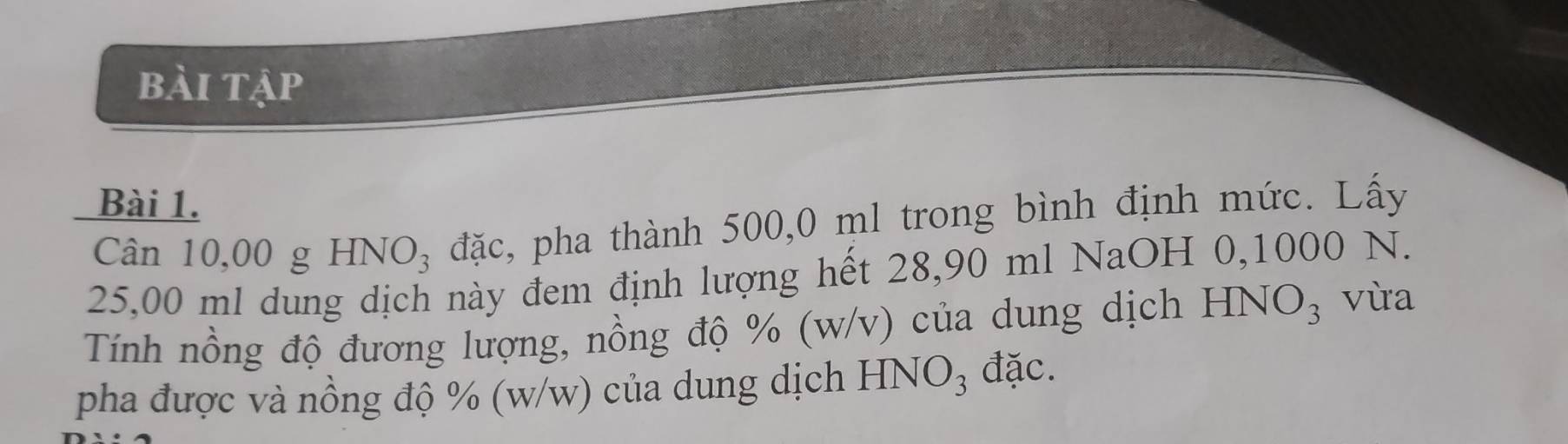 bài tập 
Bài 1. 
Cân 10,00 g H INO_3 đặc, pha thành 500,0 ml trong bình định mức. Lấy
25,00 ml dung dịch này đem định lượng hết 28,90 ml NaOH 0,1000 N. 
Tính nồng độ đương lượng, nồng độ % (w/v) của dung dịch HNO₃ vừa 
pha được và nồng độ % (w/w) của dung dịch HNO_3 đặc.