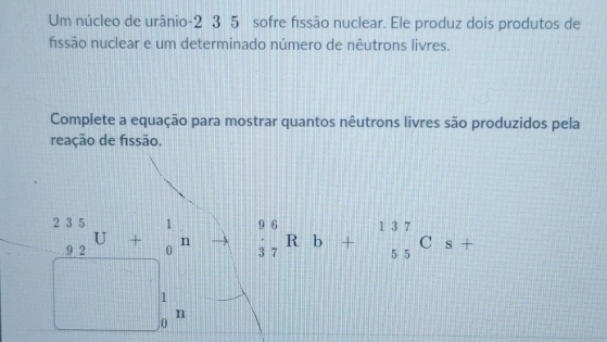 Um núcleo de urânio -2 3 5 sofre fissão nuclear. Ele produz dois produtos de
fissão nuclear e um determinado número de nêutrons livres.
Complete a equação para mostrar quantos nêutrons livres são produzidos pela
reação de fissão.
_(-92)^(235)U+_0^(1n beginarray)r 96 37endarray Rb+beginarrayr 137 55endarray Cs+
1
n
0