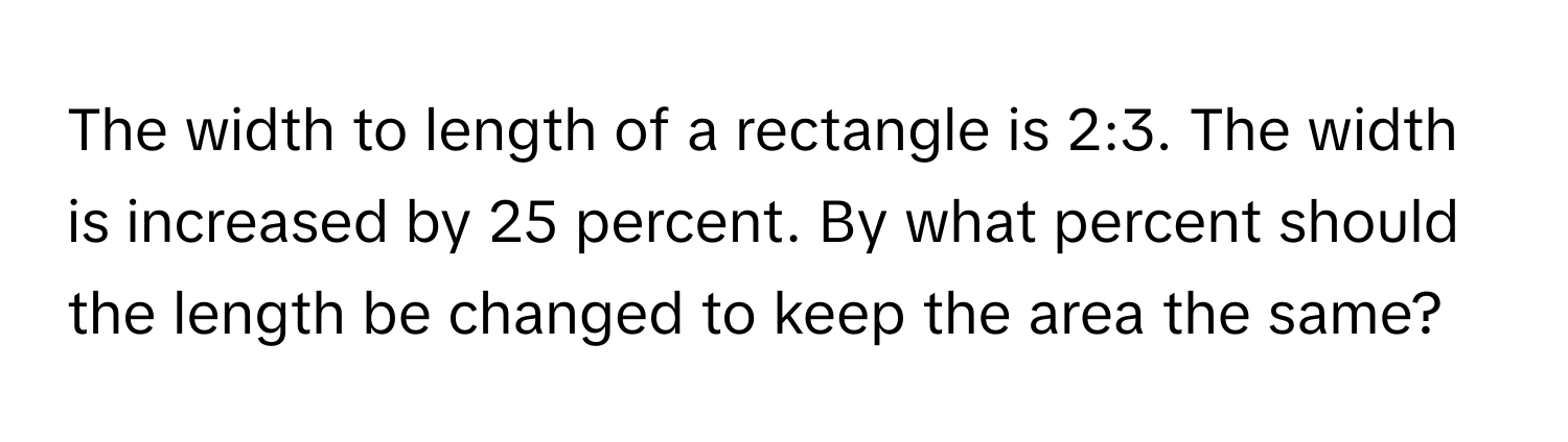 The width to length of a rectangle is 2:3. The width is increased by 25 percent. By what percent should the length be changed to keep the area the same?