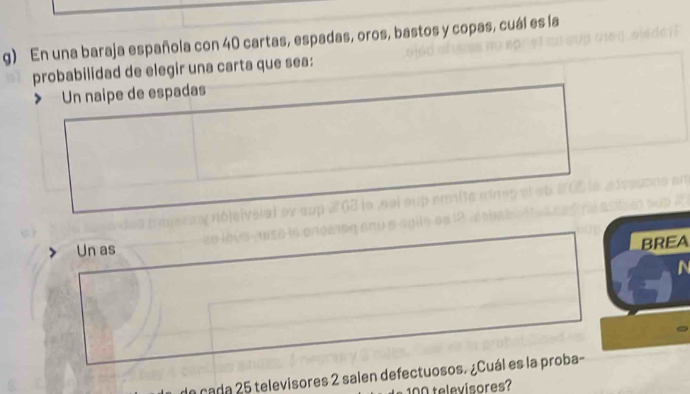 En una baraja española con 40 cartas, espadas, oros, bastos y copas, cuál es la
probabilidad de elegir una carta que sea:
Un naipe de espadas
Un as
BREA
a cada 25 televisores 2 salen defectuosos. ¿Cuál es la proba-
televisores?