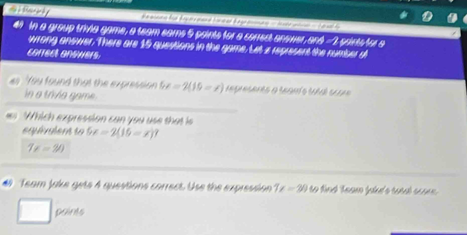 ai Randy 
an In a group trivia game, a team earns 5 points for a corres anower, and =2 points for a 
wrong answer. There are 15 questions in the game. Let z represent the number d 
correct answers 
as You found that the expression 5x=2(19-x) represents a tanís ua scua 
in a trivie game. 
Which expression can you use that is 
equivalent to 5x=2(15-x)?
7x=20
# Team jake gets A questions correct. Use the expression 7x=29 to find Team lakd's total soore. 
points