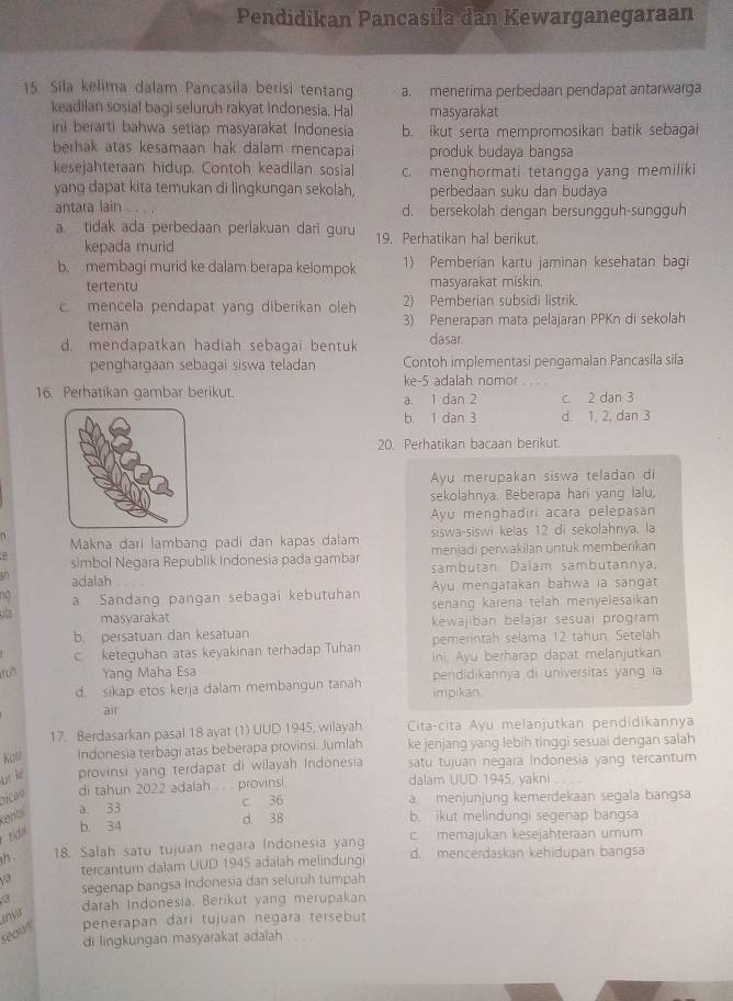 Pendidikan Pancasila dan Kewarganegaraan
15. Sila kelima dalam Pancasila berisi tentang a. menerima perbedaan pendapat antarwarga
keadilan sosial bagi seluruh rakyat Indonesia. Hal masyarakat
ini berarti bahwa setiap masyarakat Indonesia b. ikut serta mempromosikan batik sebagal
berhak atas kesamaan hak dalam mencapai produk budaya bangsa
kesejahteraan hidup. Contoh keadilan sosial c. menghormati tetangga yang memiliki
yang dapat kita temukan di lingkungan sekolah, perbedaan suku dan budaya
antara lain d. bersekolah dengan bersungguh-sungguh
a. tidak ada perbedaan perlakuan dari guru 19. Perhatikan hal berikut.
kepada murid
b. membagi murid ke dalam berapa kelompok 1) Pemberian kartu jaminan kesehatan bagi
tertentu masyarakat miskin.
c mencela pendapat yang diberikan oleh 2) Pemberian subsidi listrik.
teman 3) Penerapan mata pelajaran PPKn di sekolah
d. mendapatkan hadiah sebagai bentuk dasar.
penghargaan sebagai siswa teladan Contoh implementasi pengamalan Pancasila sila
ke-5 adalah nomor
16. Perhatikan gambar berikut. a. 1 dan 2 c. 2 dan 3
b. 1 dan 3 d. 1, 2, dan 3
20. Perhatikan bacaan berikut.
Ayu merupakan siswa teladan di
sekolahnya. Beberapa hari yang lalu,
Ayu menghadiri acara pelepasan
Makna đari lambang padi dan kapas dalam siswa-siswi kelas 12 di sekołahnya, la
simbol Negara Republik Indonesia pada gambar menjadi perwakilan untuk memberikan
adalah sambutan. Dalam sambutannya
Ayu mengatakan bahwa ia sangat
a Sandang pangan sebagai kebutuhan senang karena telah menyelesaikan 
masyarakat
b. persatuan dan kesatuan kewajiban belajar sesuai program
c keteguhan atas keyakinan terhadap Tuhan pemerintah selama 12 tahun. Setelah
ini. Ayu berharap dapat melanjutkan
ruh Yang Maha Esa pendidikannya di universitas yang ia
d. sikap etos kerja dalam membangun tanah impikan.
air
17. Berdasarkan pasal 18 ayat (1) UUD 1945; wilayah Cita-cita Ayu melanjutkan pendidikannya
Koll Indonesia terbagi atas beberapa provinsi. Jumlah ke jenjang yang lebih tinggi sesuai dengan salah
br kè provinsi yang terdapat di wilayah Indonesia satu tujuan negara Indonesia yang tercantum
di tahun 2022 adalah . . . provinsi. dalam UUD 1945, yakni
a 33 c. 36 a. menjunjung kemerdekaan segala bangsa
kenta
b. 34 d 38 b. ikut melindungi segenap bangsa
tí c. memajukan kesejahteraan umum
h 18. Salah satu tujuan negara Indonesia yang d. mençerdaskan kehidupan bangsa
tercantum dalam UUD 1945 adalah melindung
segenap bangsa Indonesia dan seluruh tumpah
a darah Indonesia. Berikut yang merupakan
iDN
réour penerapan dari tujuan negara tersebut
di lingkungan masyarakat adalah