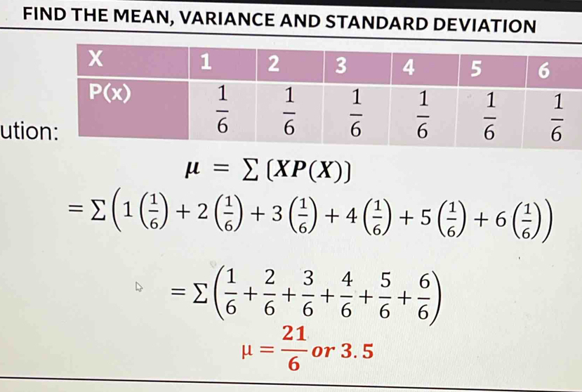 FIND THE MEAN, VARIANCE AND STANDARD DEVIATION
utio
mu =sumlimits (XP(X))
=sumlimits (1( 1/6 )+2( 1/6 )+3( 1/6 )+4( 1/6 )+5( 1/6 )+6( 1/6 ))
=sumlimits ( 1/6 + 2/6 + 3/6 + 4/6 + 5/6 + 6/6 )
mu = 21/6  or 3. 5