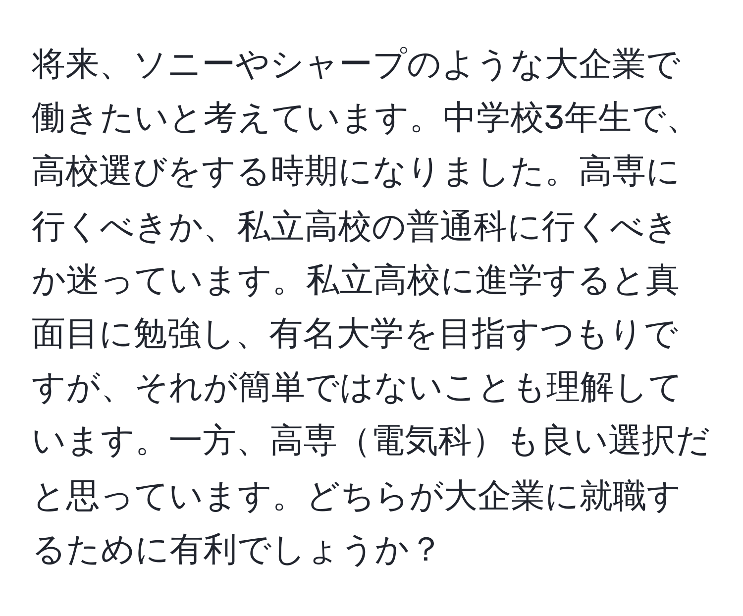 将来、ソニーやシャープのような大企業で働きたいと考えています。中学校3年生で、高校選びをする時期になりました。高専に行くべきか、私立高校の普通科に行くべきか迷っています。私立高校に進学すると真面目に勉強し、有名大学を目指すつもりですが、それが簡単ではないことも理解しています。一方、高専電気科も良い選択だと思っています。どちらが大企業に就職するために有利でしょうか？