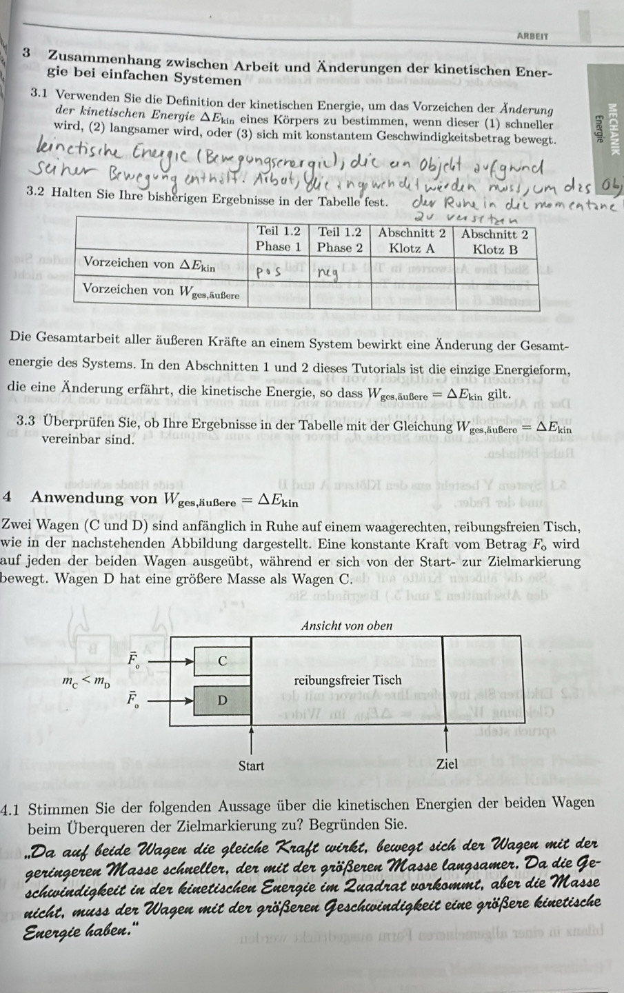 ARBEIT
3 Zusammenhang zwischen Arbeit und Änderungen der kinetischen Ener-
gie bei einfachen Systemen
3.1 Verwenden Sie die Definition der kinetischen Energie, um das Vorzeichen der Änderung
der kinetischen Energie ΔEkm eines Körpers zu bestimmen, wenn dieser (1) schneller
wird, (2) langsamer wird, oder (3) sich mit konstantem Geschwindigkeitsbetrag bewegt. ξ
3.2 Halten Sie Ihre bisherigen Ergebnisse in der Tabelle fest.
Die Gesamtarbeit aller äußeren Kräfte an einem System bewirkt eine Änderung der Gesamt-
energie des Systems. In den Abschnitten 1 und 2 dieses Tutorials ist die einzige Energieform,
die eine Änderung erfährt, die kinetische Energie, so dass W_ges,auBere=△ E_kin gilt.
3.3 Überprüfen Sie, ob Ihre Ergebnisse in der Tabelle mit der Gleichung Wges,äußere =△ E_kin
vereinbar sind.
4 Anwendung von W_ges,liuBere=△ E_kin
Zwei Wagen (C und D) sind anfänglich in Ruhe auf einem waagerechten, reibungsfreien Tisch,
wie in der nachstehenden Abbildung dargestellt. Eine konstante Kraft vom Betrag F_o wird
auf jeden der beiden Wagen ausgeübt, während er sich von der Start- zur Zielmarkierung
bewegt. Wagen D hat eine größere Masse als Wagen C.
4.1 Stimmen Sie der folgenden Aussage über die kinetischen Energien der beiden Wagen
beim Überqueren der Zielmarkierung zu? Begründen Sie.
Da  au   bi d   gleiche raf t  wi
st      der  Wagen  mit der
geringeren Masse schneller, der mit der größ
rsamer
sadrat vorkommt, aber die
schwindigkei  in der kinetischen  Ene gie n
nicht, m uss der Wagen mit der größeren e eit eine  größere kinetische
Energie haben."