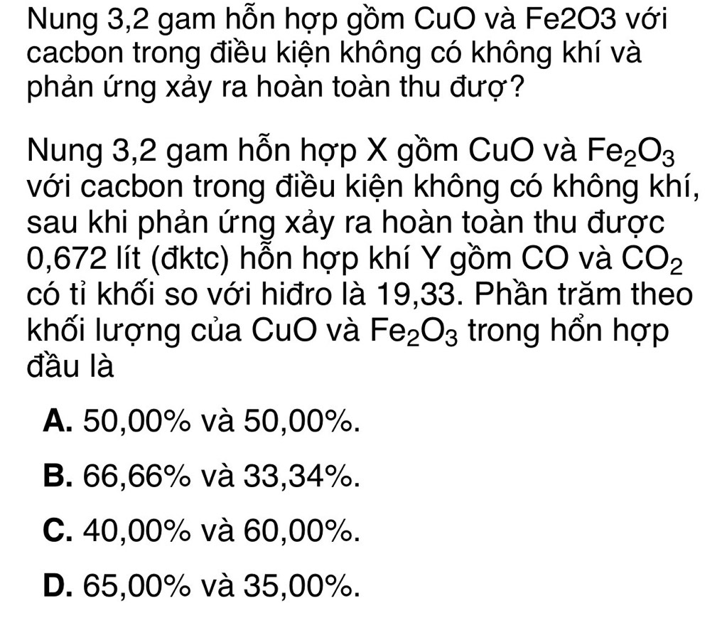 Nung 3,2 gam hỗn hợp gồm CuO và Fe2O3 với
cacbon trong điều kiện không có không khí và
phản ứng xảy ra hoàn toàn thu đượ?
Nung 3,2 gam hỗn hợp X gồm CuO và Fe_2O_3
với cacbon trong điều kiện không có không khí,
sau khi phản ứng xảy ra hoàn toàn thu được
0,672 lít (đktc) hỗn hợp khí Y gồm CO và CO_2
có tỉ khối so với hiđro là 19,33. Phần trăm theo
khối lượng của CuO và Fe_2O_3 trong hổn hợp
đầu là
A. 50,00% và 50,00%.
B. 66,66% và 33,34%.
C. 40,00% và 60,00%.
D. 65,00% và 35,00%.