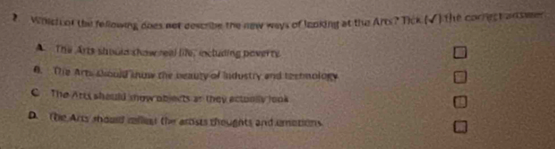 Which of the fellowing does not describe the new ways of lanking at the Arts? Tick (√) the correct an swem
A The Arts shoula show real life, including poverty
0. The Arts should snow the beauty of industry and tectmology
C The Arts should mow objects an they ectoolly look
D. the Arts should mllent the arosts thoughts and umotions