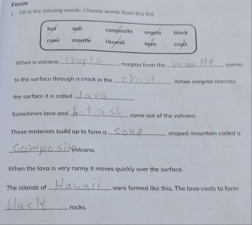 Focus
1 Fill in the missing words. Choose words from this list:
hot ash composite erupts black
cone mantle Hawaii lava crust
When a volcano _, magma from the_ comes
to the surface through a crack in the _. When magma reaches
the surface it is called_
.
Sometimes lava and _come out of the volcano.
These materials build up to form a_
shaped mountain called a
_volcano.
When the lava is very runny it moves quickly over the surface.
The islands of _were formed like this. The lava cools to form
_rocks.