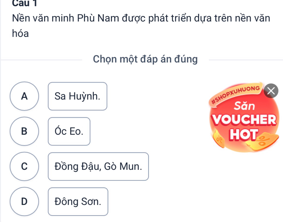 Cau 1
Nền văn minh Phù Nam được phát triển dựa trên nền văn
hóa
Chọn một đáp án đúng
A Sa Huỳnh.
#SHOPXUHUONG X
Săn
VOUCHER
B Óc Eo.
HOT
C Đồng Đậu, Gò Mun.
D Đông Sơn.