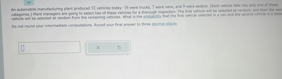 An automobile manufacturing plant produced 32 vehicles today: 16 were trucks, 7 were vans, and 9 were sedans. (Each vehicle falls into only one of these 
categories.) Plant managers are going to select two of these vehicles for a thorough inspection. The first vehicle will be selected at random, and then the sec 
vehicle will be selected at random from the remaining vehicles. What is the probability that the first vehicle selected is a van and the second vehicle is a seda 
Do not round your intermediate computations. Round your final answer to three decimal places. 
×