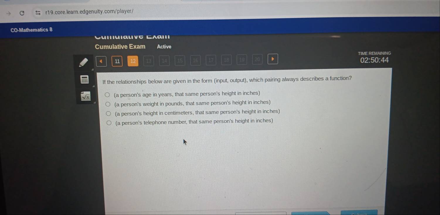 CO-Mathematics 8
Cumulative Exam Active
TIME REMAINING
4 11 12 13 16 17 18 19 20 D 02:50:44
If the relationships below are given in the form (input, output), which pairing always describes a function?
(a person's age in years, that same person's height in inches)
(a person's weight in pounds, that same person's height in inches)
(a person's height in centimeters, that same person's height in inches)
(a person's telephone number, that same person's height in inches)