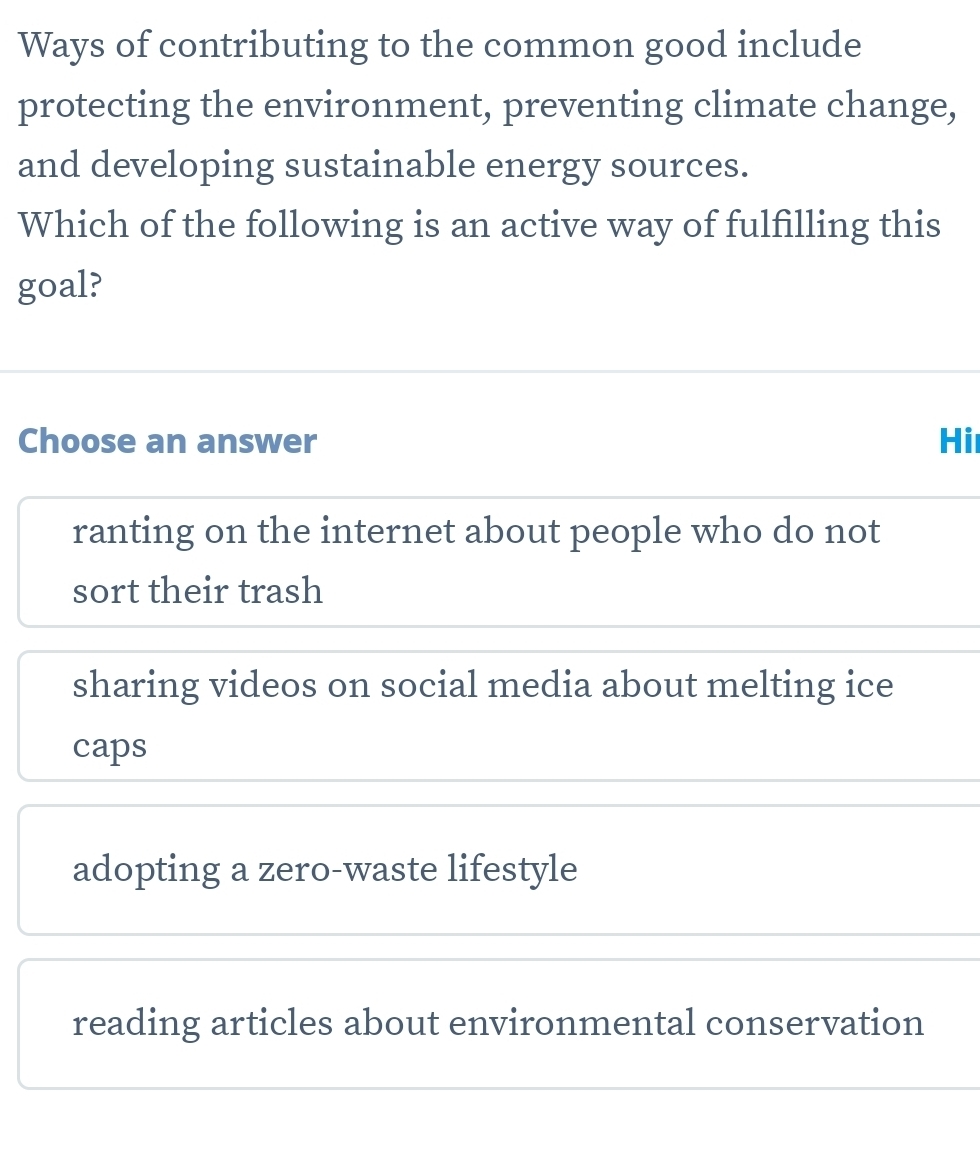 Ways of contributing to the common good include
protecting the environment, preventing climate change,
and developing sustainable energy sources.
Which of the following is an active way of fulfilling this
goal?
Choose an answer Hi
ranting on the internet about people who do not
sort their trash
sharing videos on social media about melting ice
caps
adopting a zero-waste lifestyle
reading articles about environmental conservation