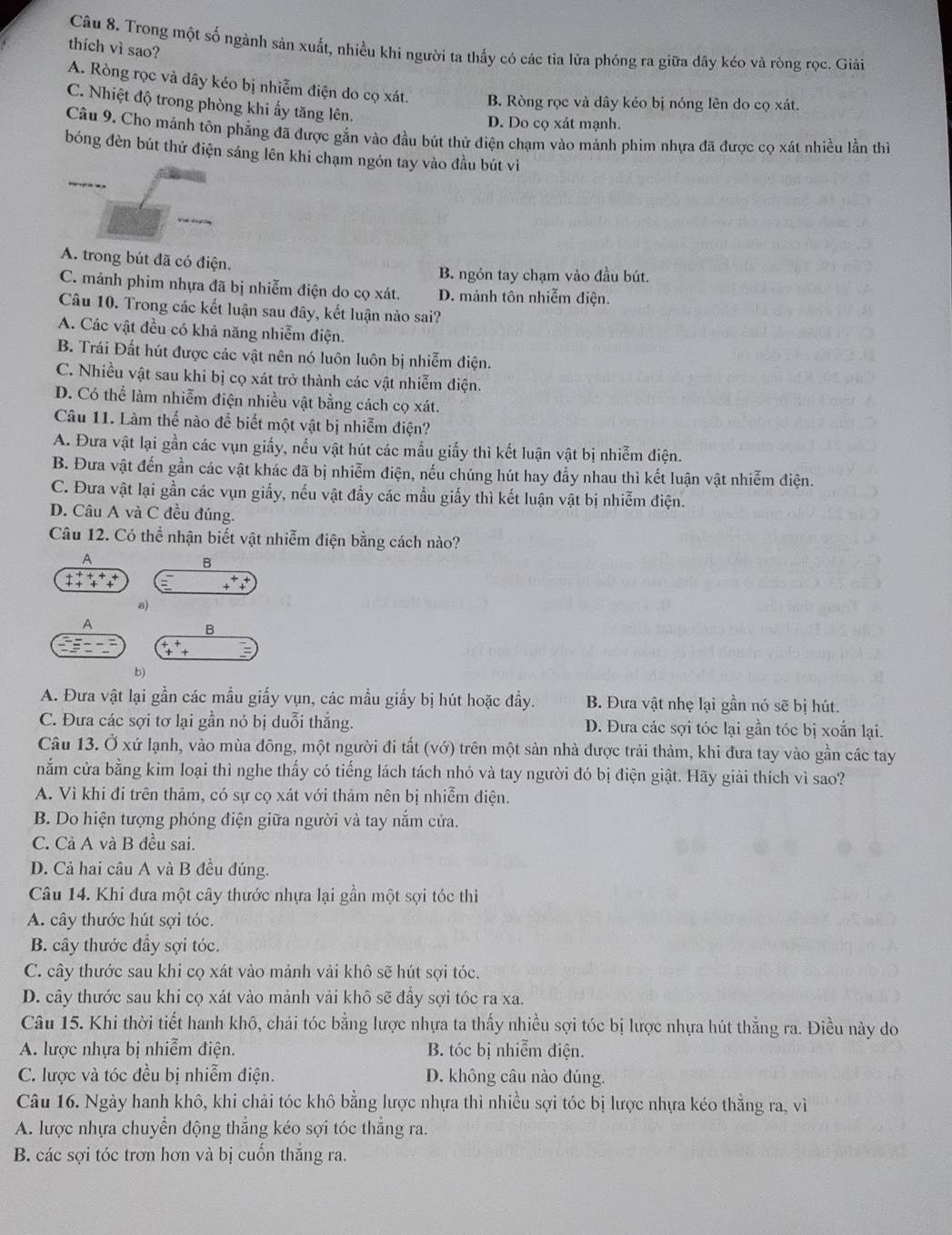 Trong một số ngành sản xuất, nhiều khi người ta thấy có các tia lửa phóng ra giữa dây kéo và ròng rọc. Giải
thích vì sao?
A. Ròng rọc và dây kéo bị nhiễm điện do cọ xát. B. Ròng rọc và dây kéo bị nóng lên do cọ xát.
C. Nhiệt độ trong phòng khi ấy tăng lên.
D. Do cọ xát mạnh.
Câu 9. Cho mảnh tôn phẳng đã được gắn vào đầu bút thử điện chạm vào mảnh phim nhựa đã được cọ xát nhiều lần thị
bóng đèn bút thử điện sáng lên khi chạm ngón tay vào đầu bút vì
A. trong bút đã có điện.
B. ngón tay chạm vào đầu bút.
C. mảnh phim nhựa đã bị nhiễm điện do cọ xát. D. mảnh tôn nhiễm điện.
Câu 10. Trong các kết luận sau đây, kết luận nào sai?
A. Các vật đều có khả năng nhiễm điện.
B. Trái Đất hút được các vật nên nó luôn luôn bị nhiễm điện.
C. Nhiều vật sau khi bị cọ xát trở thành các vật nhiễm điện.
D. Có thể làm nhiễm điện nhiều vật bằng cách cọ xát.
Câu 11. Làm thế nào đề biết một vật bị nhiễm điện?
A. Đưa vật lại gần các vụn giấy, nếu vật hút các mẫu giấy thì kết luận vật bị nhiễm điện.
B. Đưa vật đến gần các vật khác đã bị nhiễm điện, nếu chúng hút hay đẩy nhau thì kết luận vật nhiễm điện.
C. Đưa vật lại gần các vụn giấy, nếu vật đẩy các mẫu giấy thì kết luận vật bị nhiễm điện.
D. Câu A và C đều đúng.
Câu 12. Có thể nhận biết vật nhiễm điện bằng cách nào?
A
B
a)
A
B
b)
A. Đưa vật lại gần các mẫu giấy vụn, các mẫu giấy bị hút hoặc đầy. B. Đưa vật nhẹ lại gần nó sẽ bị hút.
C. Đưa các sợi tơ lại gần nó bị duỗi thẳng. D. Đưa các sợi tóc lại gần tóc bị xoắn lại.
Câu 13. Ở xứ lạnh, vào mùa đông, một người đi tất (vớ) trên một sản nhà được trải thảm, khi đưa tay vào gần các tay
nắm cửa bằng kim loại thì nghe thấy có tiếng lách tách nhỏ và tay người đó bị điện giật. Hãy giải thích vì sao?
A. Vì khi đi trên thảm, có sự cọ xát với thảm nên bị nhiễm điện.
B. Do hiện tượng phóng điện giữa người và tay nắm cửa.
C. Cả A và B đều sai.
D. Cả hai câu A và B đều đúng.
Câu 14. Khi đưa một cây thước nhựa lại gần một sợi tóc thì
A. cây thước hút sợi tóc.
B. cây thước đầy sợi tóc.
C. cây thước sau khi cọ xát vào mảnh vải khô sẽ hút sợi tóc.
D. cây thước sau khi cọ xát vào mảnh vải khô sẽ đẩy sợi tóc ra xa.
Câu 15. Khi thời tiết hanh khô, chải tóc bằng lược nhựa ta thấy nhiều sợi tóc bị lược nhựa hút thẳng ra. Điều này do
A. lược nhựa bị nhiễm điện. B. tóc bị nhiễm điện.
C. lược và tóc đều bị nhiễm điện. D. không câu nào đúng.
Câu 16. Ngày hanh khô, khi chải tóc khô bằng lược nhựa thì nhiều sợi tóc bị lược nhựa kéo thẳng ra, vì
A. lược nhựa chuyển động thẳng kéo sợi tóc thẳng ra.
B. các sợi tóc trơn hơn và bị cuốn thắng ra.