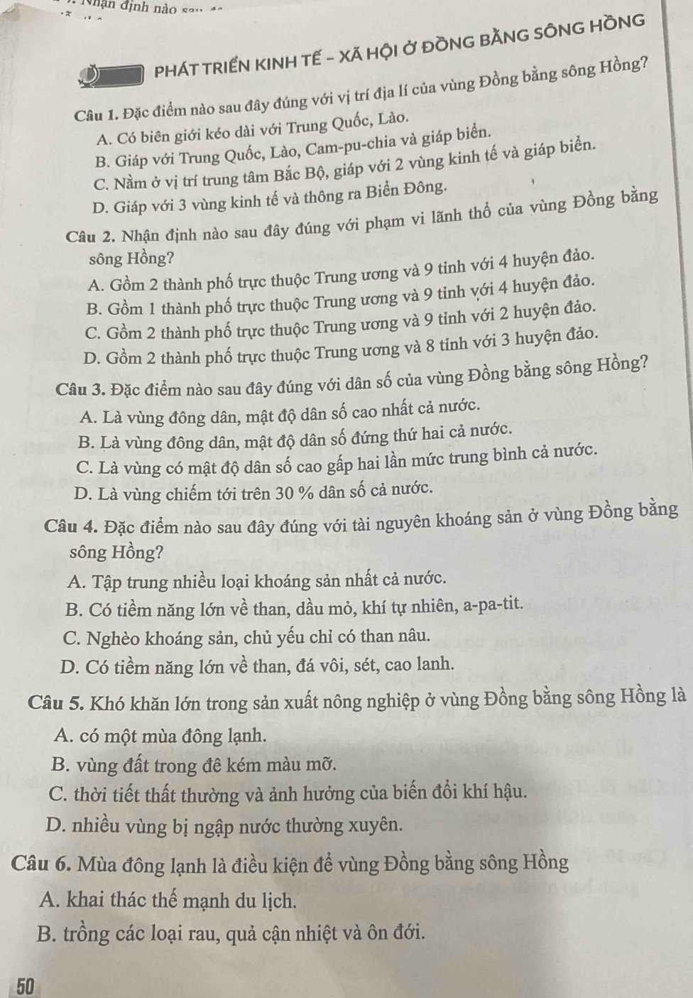 Nhận định nào sau 4o
PHÁT TRIẾN KINH TẾ - XÃ HỘI Ở ĐỒNG BẢNG SÔNG HỒNG
Câu 1. Đặc điểm nào sau đây đúng với vị trí địa lí của vùng Đồng bằng sông Hồng?
A. Có biên giới kéo dài với Trung Quốc, Lào.
B. Giáp với Trung Quốc, Lào, Cam-pu-chia và giáp biển.
C. Nằm ở vị trí trung tâm Bắc Bộ, giáp với 2 vùng kinh tế và giáp biển.
D. Giáp với 3 vùng kinh tế và thông ra Biển Đông.
Câu 2. Nhận định nào sau đây đúng với phạm vi lãnh thổ của vùng Đồng bằng
sông Hồng?
A. Gồm 2 thành phố trực thuộc Trung ương và 9 tinh với 4 huyện đảo.
B. Gồm 1 thành phố trực thuộc Trung ương và 9 tinh với 4 huyện đảo.
C. Gồm 2 thành phố trực thuộc Trung ương và 9 tỉnh với 2 huyện đảo.
D. Gồm 2 thành phố trực thuộc Trung ương và 8 tinh với 3 huyện đảo.
Câu 3. Đặc điểm nào sau đây đúng với dân số của vùng Đồng bằng sông Hồng?
A. Là vùng đông dân, mật độ dân số cao nhất cả nước.
B. Là vùng đông dân, mật độ dân số đứng thứ hai cả nước.
C. Là vùng có mật độ dân số cao gấp hai lần mức trung bình cả nước.
D. Là vùng chiếm tới trên 30 % dân số cả nước.
Câu 4. Đặc điểm nào sau đây đúng với tài nguyên khoáng sản ở vùng Đồng bằng
sông Hồng?
A. Tập trung nhiều loại khoáng sản nhất cả nước.
B. Có tiềm năng lớn về than, dầu mỏ, khí tự nhiên, a-pa-tit.
C. Nghèo khoáng sản, chủ yếu chỉ có than nâu.
D. Có tiềm năng lớn về than, đá vôi, sét, cao lanh.
Câu 5. Khó khăn lớn trong sản xuất nông nghiệp ở vùng Đồng bằng sông Hồng là
A. có một mùa đông lạnh.
B. vùng đất trong đê kém màu mỡ.
C. thời tiết thất thường và ảnh hưởng của biến đồi khí hậu.
D. nhiều vùng bị ngập nước thường xuyên.
Câu 6. Mùa đông lạnh là điều kiện để vùng Đồng bằng sông Hồng
A. khai thác thế mạnh du lịch.
B. trồng các loại rau, quả cận nhiệt và ôn đới.
50