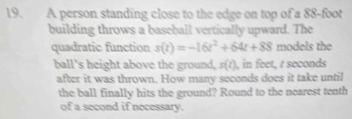 A person standing close to the edge on top of a 88-foot
building throws a baseball vertically upward. The 
quadratic function s(t)=-16t^2+64t+88 models the 
ball's height above the ground, s(t ), in feet, r seconds
after it was thrown. How many seconds does it take until 
the ball finally hits the ground? Round to the nearest tenth 
of a second if necessary.