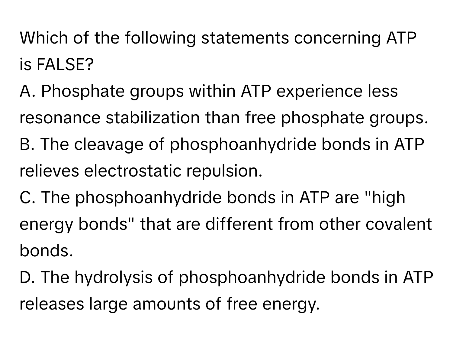 Which of the following statements concerning ATP is FALSE?

A. Phosphate groups within ATP experience less resonance stabilization than free phosphate groups.
B. The cleavage of phosphoanhydride bonds in ATP relieves electrostatic repulsion.
C. The phosphoanhydride bonds in ATP are "high energy bonds" that are different from other covalent bonds.
D. The hydrolysis of phosphoanhydride bonds in ATP releases large amounts of free energy.