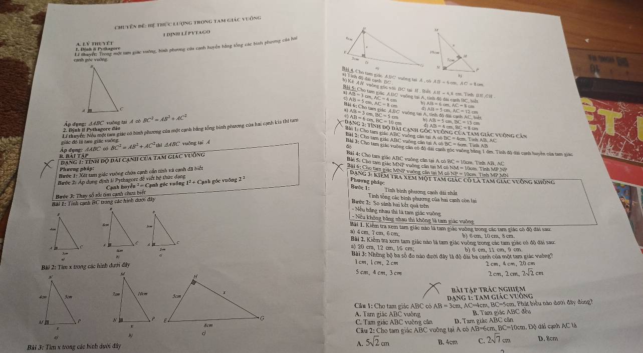 Chuyên đế: Hệ thức lượng trong tam giác vuông
A lý thuyệt 1 định lí pytago
I. Định lí Pythagere
canh góc vuống Li thuyết: Trong một tam giác vưỡng, bình phương của canh huyển hằng tổng các bình phương của hai
    
Bài 4. Cho tam giác A BC vuông tai A , cô LB=6cm,AC=8cm
a) Tính độ) dài cạnh BC 
b) Kè A H vuờng gòc với BC tai H Bit AB=4,1 d cm. Tinh BH,CH
Bải 5: Cho tam giác ABC vuờng tại A, tính đô dài canh BC, biết AB=6
beginarrayr AB=3cm,AC=4cm AB=5cmAC=8cmendarray b).AC=8cm
Bài 6: Cho tam giác a)
Ấp dụng: △ ABC *vuông tại Á có BC^2=AB^2+AC^2
b tinhdodlicanhAC.bie
Lí thuyết: Nếu một tam giác có binh phương của một cạnh bằng tổng binh phương của hai cạnh kia thí tam AB=6cm,BC=10cm AB=3cm,BC=5cm C vuông tại A. AB=5cm,AC=12cm AC=8cm
d)
2. Định | Pythagore đảo AB=5cm,BC=13cm
* Dạng 2: tính dộ dài cạnh gó AB=4cm,BC=8cm 1 giác vuộng căn
Bài 1: Cho tam giác ABC vuỡng căn tại A cố BC
Bài 2: Cho tam giác ABC vuỡng cản tại A có BC = 6cm. Tính AB 4cm. Tinh AB, AC
giác đó là tam giác vuông
Áo dune: △ ABC có BC^2=AB^2+AC^2 thī △ ABC vuộng tại Á
Bài 3: Cho tam giác vuông căn có độ dài canh gốc vuởng bằng 1 dm. Tinh độ đài cạnh huyên của tam triác
đạng 1: tính độ đài cạnh của tam giác vuồng dộ
B. bải tập
Bài 4: Cho tam giác ABC vuởng căn tại A có BC = 10cm. Tính AB, AC
Bài 5: Cho tam giác MNP vuỡng cản tại M có NM = 10cm. Tính MP NP
Phương pháp:
Bước 1: Xét tam giác vuỡng chứa cạnh cần tính và cạnh đã biết
Bài 6: Cho tam giác MNP vuỡng cần tại M có NP = 10cm. Tính MP MN
Dạng 3: kiẻm tra xem một tam giác có là tam giác vưỡng không
Bước 2: Áp dụng định li Pythagore đề viết hệ thức dạng
Cạnh huyền == =  Cạnh góc vuống I^2+ + Cạnh gốc vuông 2 ²
Phương pháp: Bước 1: Tính bình phương cạnh dài nhất
Bước 3: Thay số rồi tim cạnh chưa biết
Bài 1: Tính cạnh BC trong các hình dưới đây
Tinh tổng các bình phương của hai cạnh còn lại
Bước 2: So sánh hai kết quả trên
- Nếu bằng nhau thì là tam giác vuỡng
- Nều không bằng nhau thì không là tam giác vuông
Bài 1. Kiểm tra xem tam giác nào là tam giác vuỡng trong các tam giác có độ đài sau:
b) 6 cm, 10cm, 8 cm
a) 4 cm,7 cm, 6 cm; Bài 2. Kiểm tra xem tam giác não là tam giác vuông trong các tam giác có độ đài sau:
 
a) 20 cm, 12 cm, 16 cm;
b) 6 cm, 11 cm, 9 cm
。
Bài 3: Những bộ ba số đo nào dưới đãy là độ dài ba cạnh của một tam giác vuỡng?
1cm,1cm,2cm
Bải 2: Tìm x trong các hình dưới đây 2 cm、4 cm, 20 cm
5 cm,4 cm, 3 cm 2cm,2cm, 2sqrt(2)cm
bài tập trác nghiệm
Dạng 1: tam giác vưống
Cầu 1: Cho tam giác ABC có AB=3cm,AC=4cm, BC=5cm, Phát biểu nào dưới đây đúng?
A. Tam giác ABC vuông
B. Tam giác ABC đều
C. Tam giác ABC vuỡng cần D. Tam giác ABC cân
. Dộ dài cạnh AC là
Câu 2: Cho tam giác ABC vuông tại A có AB=6cm, BC=10cm
a)
Bài 3: Tìm x trong các hình dưới đây A. 5sqrt(2)cm B. 4cm C. 2sqrt(7)cm D. 8cm