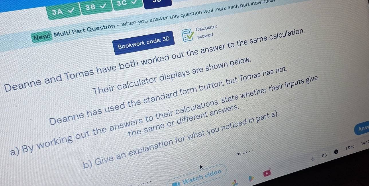 3B 3C 
3A 
New! Multi Part Question - when you answer this question we'll mark each part individual 
Calculator 
Bookwork code: 3D allowed 
Deanne and Tomas have both worked out the answer to the same calculation 
Their calculator displays are shown below. 
Deanne has used the standard form button, but Tomas has not 
a) By working out the answers to their calculations, state whether their inputs giv 
the same or different answers. 
Ansv 
b) Give an explanation for what you noticed in part a) 
8 Dec 14:12 
T - -- - " 
GB 
Watch video