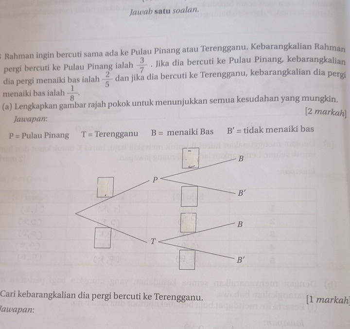 Jawab satu soalan.
Rahman ingin bercuti sama ada ke Pulau Pinang atau Terengganu. Kebarangkalian Rahman
pergi bercuti ke Pulau Pinang ialah  3/7 . Jika dia bercuti ke Pulau Pinang, kebarangkalian
dia pergi menaiki bas ialah  2/5  dan jika dia bercuti ke Terengganu, kebarangkalian dia pergi
menaiki bas ialah  1/8 .
(a) Lengkapkan gambar rajah pokok untuk menunjukkan semua kesudahan yang mungkin.
[2 markah]
Jawapan:
P= Pulau Pinang T= Terengganu B= menaiki Bas B'= tidak menaiki bas
Cari kebarangkalian dia pergi bercuti ke Terengganu. [1 markah
Iawapan: