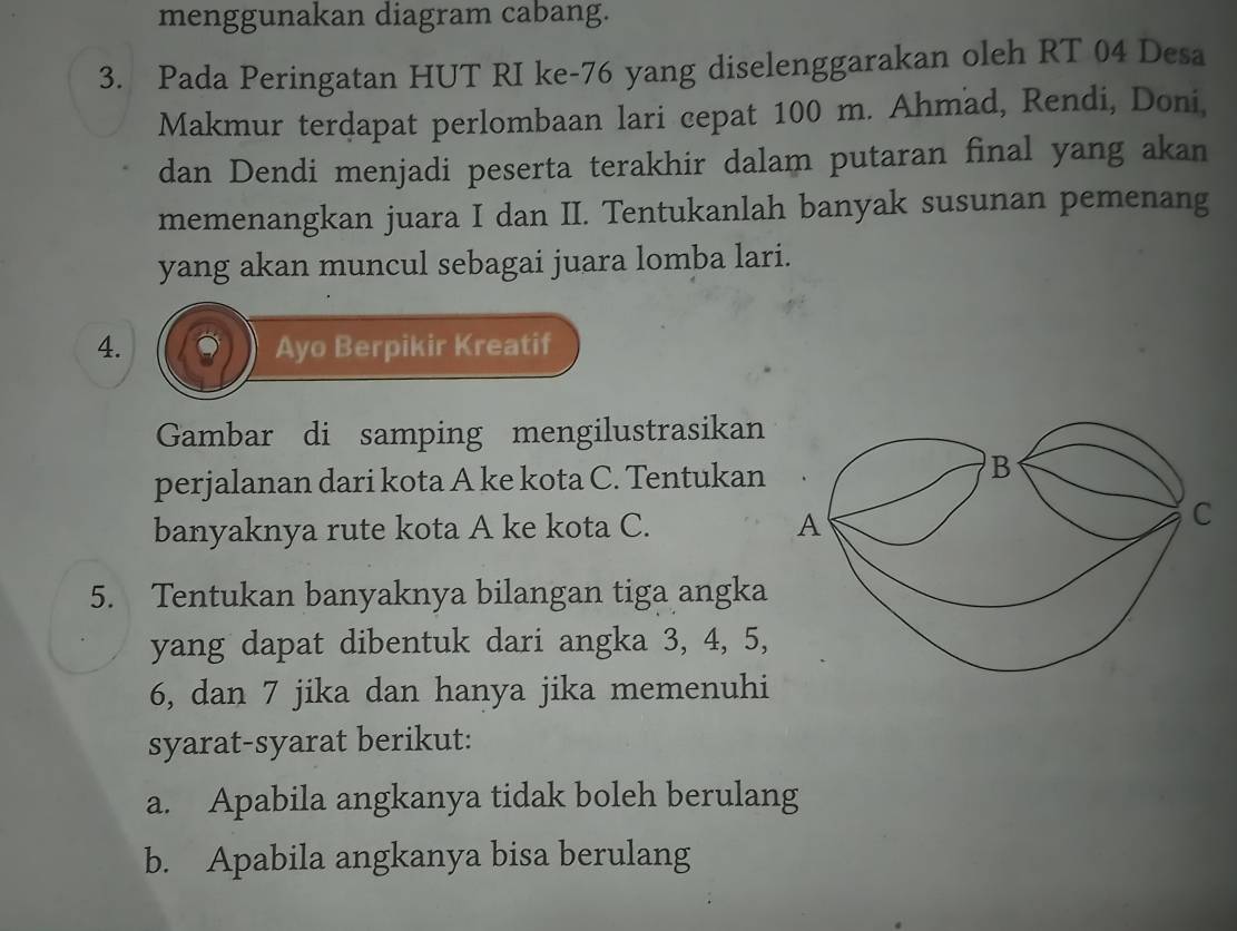 menggunakan diagram cabang. 
3. Pada Peringatan HUT RI ke- 76 yang diselenggarakan oleh RT 04 Desa 
Makmur terdapat perlombaan lari cepat 100 m. Ahmad, Rendi, Doni, 
dan Dendi menjadi peserta terakhir dalam putaran final yang akan 
memenangkan juara I dan II. Tentukanlah banyak susunan pemenang 
yang akan muncul sebagai juara lomba lari. 
4. Ayo Berpikir Kreatif 
Gambar di samping mengilustrasikan 
perjalanan dari kota A ke kota C. Tentukan 
banyaknya rute kota A ke kota C. 
5. Tentukan banyaknya bilangan tiga angka 
yang dapat dibentuk dari angka 3, 4, 5,
6, dan 7 jika dan hanya jika memenuhi 
syarat-syarat berikut: 
a. Apabila angkanya tidak boleh berulang 
b. Apabila angkanya bisa berulang