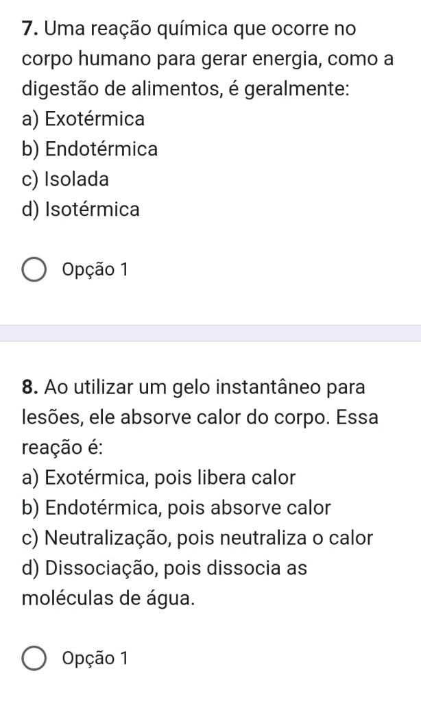 Uma reação química que ocorre no
corpo humano para gerar energia, como a
digestão de alimentos, é geralmente:
a) Exotérmica
b) Endotérmica
c) Isolada
d) Isotérmica
Opção 1
8. Ao utilizar um gelo instantâneo para
lesões, ele absorve calor do corpo. Essa
reação é:
a) Exotérmica, pois libera calor
b) Endotérmica, pois absorve calor
c) Neutralização, pois neutraliza o calor
d) Dissociação, pois dissocia as
moléculas de água.
Opção 1