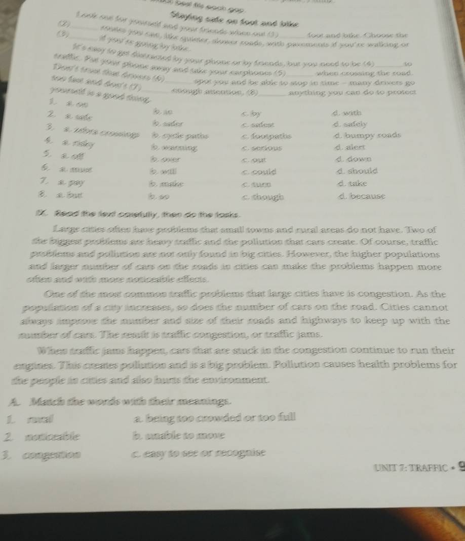 oạạ f sạch gop 
Staying safe on foot and like 
L sste son for gaarseld and your frinnds whoen sot 13) foot and bike. Choose the
(2)_ roues you can, lke quister, slower roads, with pavements if you're walking or
(3)_ i yout rs going by lake .
It's eaey to get distraned by your phone or by fnends, but you need to be (4) 50
craflic. Put your ghone away and sake your carphones (5) when crossing the road.
Dost trun thựt árvers (6)    o  you and be able to stop in time - many drivers go 
seo tam and don's (7) _ anough atention, (8) _anything you can do to protect
yoursdf is a good thing_
cby d. with
2 a sate b. sader
c. safest d. safely
3  a séora crosng a  cule patos c. footpaths d. bumpy roads
h a ndy
b wanning C.serious d. alert
S a o
b over c. out d. down
é  a m b wli ccould d. should
7. a pay b. make C. CD d. take
B a bot b.so c. though d. because
f. Read the text carefully, then do the tasks.
Largs cities oftes have problems that small towns and rural areas do not have. Two of
the higgest problems are hemy traffic and the pollution that cars create. Of course, traffic
problems and pollution are not only found in big cities. However, the higher populations
and larger number of cars on the roads in cities can make the problems happen more.
often and with more noticeable effects.
One of the most common traffic problems that large cities have is congestion. As the
population of a city increases, so does the number of cars on the road. Cities cannot
alas improve the number and size of their roads and highways to keep up with the
number of cars. The reslt is traflic congestion, or traflic jams.
Whas traffic jams happen, cars that are stuck in the congestion continue to run their
engines. This cremes pollution and is a big problem. Pollution causes health problems for
the people in citles and also hurts the environment.
A. Match the words with their meanings.
1. reval a. bring too crowded or too full
2 monorable b. mable to move
3. congration c. easy to see or recognise
UNIT 7: TRAFFIC × 9