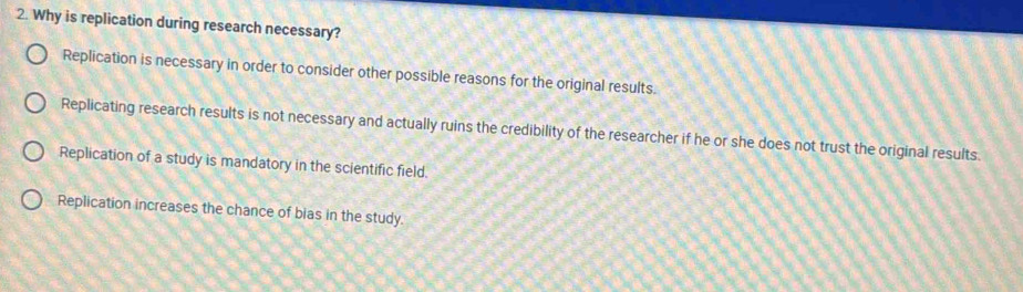 Why is replication during research necessary?
Replication is necessary in order to consider other possible reasons for the original results.
Replicating research results is not necessary and actually ruins the credibility of the researcher if he or she does not trust the original results.
Replication of a study is mandatory in the scientific field.
Replication increases the chance of bias in the study