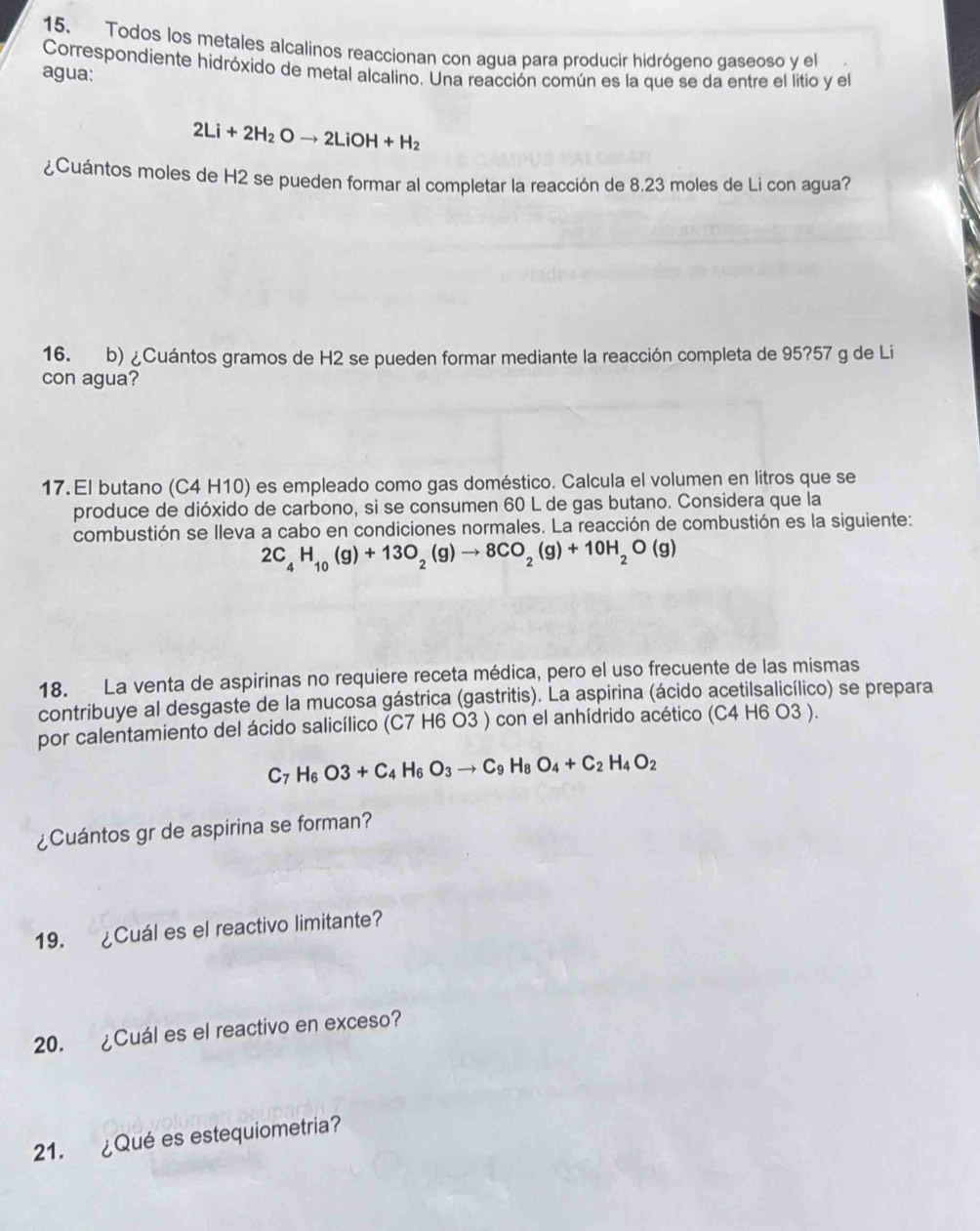 Todos los metales alcalinos reaccionan con agua para producir hidrógeno gaseoso y el
Correspondiente hidróxido de metal alcalino. Una reacción común es la que se da entre el litio y el
agua:
2Li+2H_2Oto 2LiOH+H_2
¿Cuántos moles de H2 se pueden formar al completar la reacción de 8.23 moles de Li con agua?
16. b) ¿Cuántos gramos de H2 se pueden formar mediante la reacción completa de 95?57 g de Li
con agua?
17.El butano (C4 H10) es empleado como gas doméstico. Calcula el volumen en litros que se
produce de dióxido de carbono, si se consumen 60 L de gas butano. Considera que la
combustión se lleva a cabo en condiciones normales. La reacción de combustión es la siguiente:
2C_4H_10(g)+13O_2(g)to 8CO_2(g)+10H_2O(g)
18. La venta de aspirinas no requiere receta médica, pero el uso frecuente de las mismas
contribuye al desgaste de la mucosa gástrica (gastritis). La aspirina (ácido acetilsalicílico) se prepara
por calentamiento del ácido salicílico (C7 H6 O3 ) con el anhídrido acético (C4 H6 O3 ).
C_7H_6O3+C_4H_6O_3to C_9H_8O_4+C_2H_4O_2
¿Cuántos gr de aspirina se forman?
19. ¿Cuál es el reactivo limitante?
20. ¿Cuál es el reactivo en exceso?
21. ¿Qué es estequiometria?