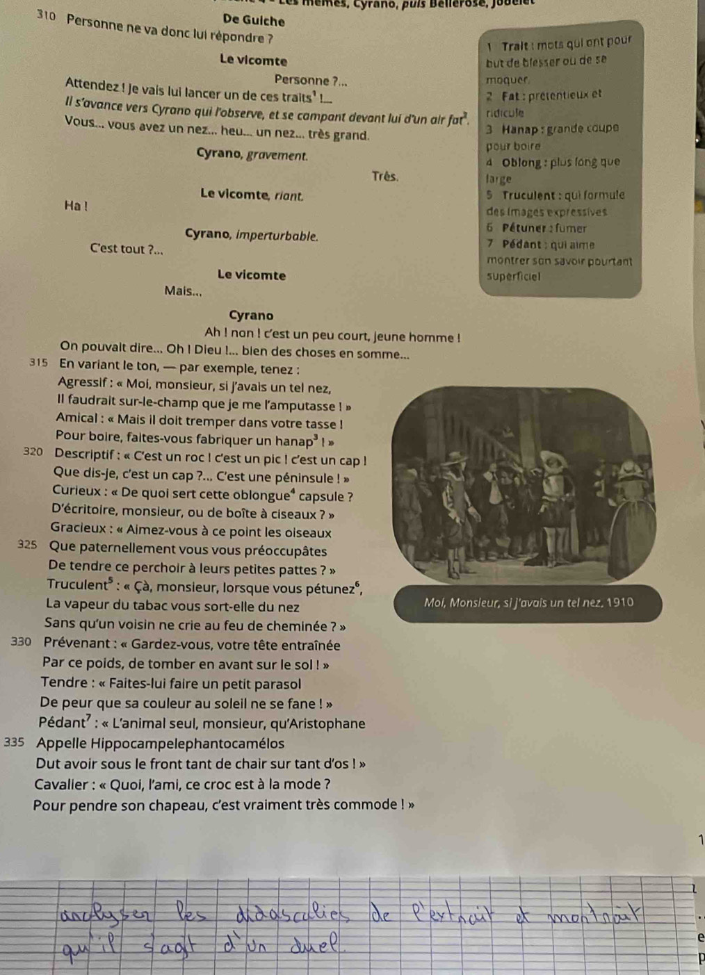 Les mêmes, Cyrano, puís Bellérose, jobelet
De Guiche
310 Personne ne va donc lui répondre ?
1 Trait : mots qui ont pour
Le vicomte but de blesser où de se
Personne ?... moquer
Attendez ! Je vaís lui lancer un de ces traits' !...
2 Fat : prétentieux et
Il s’avance vers Cyrano qui l'observe, et se campant devant lui d'un air fat^2. ridícule
Vous... vous avez un nez... heu... un nez... très grand.
3 Hanap :grande coupe
pour boire
Cyrano, gravement.
4 Oblong : plus long que
Três. large
Le vicomte, riant.  5 Truculent : qui formule
Ha! des images expressíves
6 Pétuner : fumer
Cyrano, imperturbable. 7  Pédant : qui aime
C'est tout ?... montrer son savoir pourtant
Le vicomte superficiel
Mais...
Cyrano
Ah ! non ! c'est un peu court, jeune homme !
On pouvalt dire... Oh I Dieu !... bien des choses en somme...
315 En variant le ton, — par exemple, tenez :
Agressif : « Moi, monsieur, si j'avais un tel nez,
Il faudrait sur-le-champ que je me l'amputasse ! »
Amical : « Mais il doit tremper dans votre tasse !
Pour boire, faites-vous fabriquer un hanap³ ! »
320 Descriptif : « C'est un roc ! c'est un pic ! c'est un cap !
Que dis-je, c'est un cap ?... C'est une péninsule ! »
*  Curieux : « De quoi sert cette oblongue « capsule ?
D'écritoire, monsieur, ou de boîte à ciseaux ? »
* Gracieux : « Aimez-vous à ce point les oiseaux
325 Que paternellement vous vous préoccupâtes
De tendre ce perchoir à leurs petites pattes ? »
Truculent* : « Çà, monsieur, lorsque vous pétunez°,
La vapeur du tabac vous sort-elle du nez 
Sans qu'un voisin ne crie au feu de cheminée ? »
* 30 Prévenant : « Gardez-vous, votre tête entraînée
Par ce poids, de tomber en avant sur le sol ! »
*  Tendre : « Faites-lui faire un petit parasol
De peur que sa couleur au soleil ne se fane ! »
Pédant² : « L'animal seul, monsieur, qu'Aristophane
335 Appelle Hippocampelephantocamélos
Dut avoir sous le front tant de chair sur tant d’os ! »
* Cavalier : « Quoi, l'ami, ce croc est à la mode ?
Pour pendre son chapeau, c'est vraiment très commode ! »
1